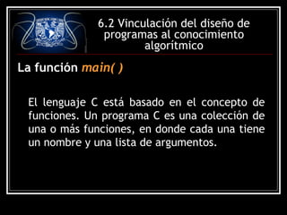 6.2 Vinculación del diseño de
programas al conocimiento
algorítmico

La función main( )
El lenguaje C está basado en el concepto de
funciones. Un programa C es una colección de
una o más funciones, en donde cada una tiene
un nombre y una lista de argumentos.

 