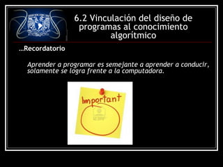 6.2 Vinculación del diseño de
programas al conocimiento
algorítmico
…Recordatorio
Aprender a programar es semejante a aprender a conducir,
solamente se logra frente a la computadora.

 