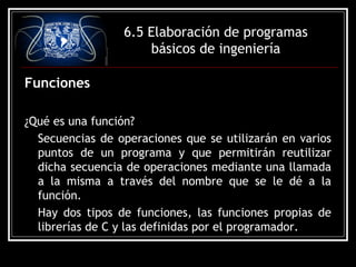 6.5 Elaboración de programas
básicos de ingeniería
Funciones
¿Qué es una función?
Secuencias de operaciones que se utilizarán en varios
puntos de un programa y que permitirán reutilizar
dicha secuencia de operaciones mediante una llamada
a la misma a través del nombre que se le dé a la
función.
Hay dos tipos de funciones, las funciones propias de
librerías de C y las definidas por el programador.

 
