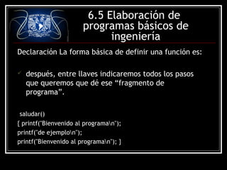 6.5 Elaboración de
programas básicos de
ingeniería
Declaración La forma básica de definir una función es:


después, entre llaves indicaremos todos los pasos
que queremos que dé ese “fragmento de
programa”.

saludar()
{ printf("Bienvenido al programan");
printf("de ejemplon");
printf("Bienvenido al programan"); }

 