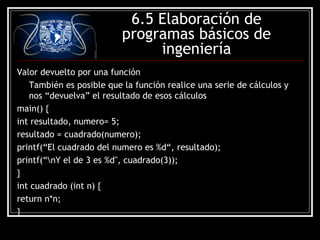 6.5 Elaboración de
programas básicos de
ingeniería
Valor devuelto por una función
También es posible que la función realice una serie de cálculos y
nos “devuelva” el resultado de esos cálculos
main() {
int resultado, numero= 5;
resultado = cuadrado(numero);
printf(“El cuadrado del numero es %d“, resultado);
printf(“nY el de 3 es %d", cuadrado(3));
}
int cuadrado (int n) {
return n*n;
}

 