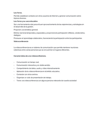 Los foros.
Permite establecer contacto con otros usuarios de Internet y generar comunicación sobre
tópicos diversos.
Los foros y su uso educativo
Son una herramienta vital para el buen aprovechamiento de las experiencias y estrategias en
el desarrollo de la gestión.
Proponen una temática general.
Elimina barreras temporales y espaciales y proporciona la participación reflexiva, colaborativa,
dialógica
Promueve el aprendizaje colaborativo, favoreciendo la participación entre los participantes
Videoconferencia
La videoconferencia es un sistema de comunicación que permite mantener reuniones
colectivas entre varias personas que se encuentran en lugares diferentes.
Característica de una videoconferencia.
- Comunicación en tiempo real.
- Comunicación interactiva y en doble sentido.
- Compartimiento de datos, audio y vídeo interactivamente
- Aplicación de la videoconferencia en el ámbito educativo.
- Contactar con otros centros.
- Organizar un ciclo de presentación de trabajo.
- Tener una videoconferencia con alguna persona relevante de nuestra sociedad
 