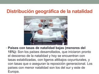 Distribución geográfica de la natalidad
• Países con tasas de natalidad bajas (menores del
15%): Son los países desarrollados, que iniciaron pronto
el descenso de la natalidad y hoy se encuentran con
tasas estabilizadas, con ligeros altibajos coyunturales, y
con tasas que o aseguran la reposición generacional. Los
países con menor natalidad son los del sur y este de
Europa.
 
