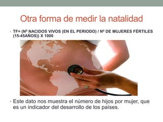 Otra forma de medir la natalidad
• TF= (N0 NACIDOS VIVOS (EN EL PERIODO) / N0 DE MUJERES FÉRTILES
(15-45AÑOS)) X 1000
• Este dato nos muestra el número de hijos por mujer, que
es un indicador del desarrollo de los países.
 
