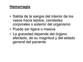 Hemorragia
• Salida de la sangre del interior de los
vasos hacia tejidos, cavidades
corporales o exterior del organismo
• Puede ser ligera o masiva
• La gravedad depende del órgano
afectado, de su magnitud y del estado
general del paciente
 
