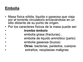 Embolia
• Masa física sólida, liquida o gaseosa que viaja
por el torrente circulatorio enclavándose en un
sitio distante de su punto de origen.
• Por los caracteres físicos de la masa puede ser:
• trombo émbolo
• embolia grasa (fracturas) ,
• embolia de liquido amniótico (parto)
• embolia gaseosa (buzos)
• Otras: bacterias, parásitos, cuerpos
• extraños, neoplasias malignas
 