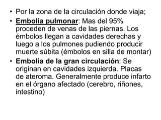 • Por la zona de la circulación donde viaja;
• Embolia pulmonar: Mas del 95%
proceden de venas de las piernas. Los
émbolos llegan a cavidades derechas y
luego a los pulmones pudiendo producir
muerte súbita (émbolos en silla de montar)
• Embolia de la gran circulación: Se
originan en cavidades izquierda. Placas
de ateroma. Generalmente produce infarto
en el órgano afectado (cerebro, riñones,
intestino)
 