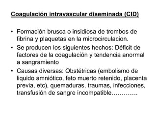 Coagulación intravascular diseminada (CID)
• Formación brusca o insidiosa de trombos de
fibrina y plaquetas en la microcirculacion.
• Se producen los siguientes hechos: Déficit de
factores de la coagulación y tendencia anormal
a sangramiento
• Causas diversas: Obstétricas (embolismo de
liquido amniótico, feto muerto retenido, placenta
previa, etc), quemaduras, traumas, infecciones,
transfusión de sangre incompatible………….
 