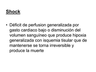 Shock
• Déficit de perfusion generalizada por
gasto cardiaco bajo o disminución del
volumen sanguíneo que produce hipoxia
generalizada con isquemia tisular que de
mantenerse se torna irreversible y
produce la muerte
 