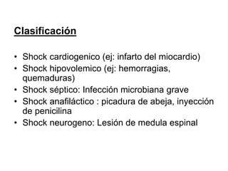 Clasificación
• Shock cardiogenico (ej: infarto del miocardio)
• Shock hipovolemico (ej: hemorragias,
quemaduras)
• Shock séptico: Infección microbiana grave
• Shock anafiláctico : picadura de abeja, inyección
de penicilina
• Shock neurogeno: Lesión de medula espinal
 