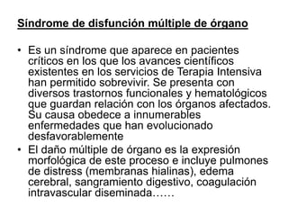 Síndrome de disfunción múltiple de órgano
• Es un síndrome que aparece en pacientes
críticos en los que los avances científicos
existentes en los servicios de Terapia Intensiva
han permitido sobrevivir. Se presenta con
diversos trastornos funcionales y hematológicos
que guardan relación con los órganos afectados.
Su causa obedece a innumerables
enfermedades que han evolucionado
desfavorablemente
• El daño múltiple de órgano es la expresión
morfológica de este proceso e incluye pulmones
de distress (membranas hialinas), edema
cerebral, sangramiento digestivo, coagulación
intravascular diseminada……
 