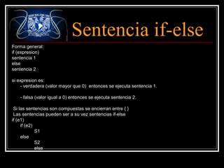 Sentencia if-else
Forma general:
if (expresion)
sentencia 1
else
sentencia 2
si expresion es:
- verdadera (valor mayor que 0) entonces se ejecuta sentencia 1.
- falsa (valor igual a 0) entonces se ejecuta sentencia 2.
Si las sentencias son compuestas se encierran entre { }
Las sentencias pueden ser a su vez sentencias if-else
if (e1)
if (e2)
S1
else
S2
else

 