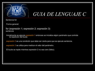 GUIA DE LENGUAJE C
Sentencia for
Forma general:

for (expresión 1; expresión 2; expresión 3)
sentencia
Inicialmente se ejecuta expresión 1 entonces se inicializa algún parámetro que controla
la repetición del bucle.
expresión 2 es una condición que debe ser cierta para que se ejecute sentencia.
expresión 3 se utiliza para medicar el valor del parámetro.
El bucle se repite mientras expresión 2 no sea cero (falso).

 