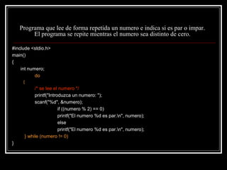 Programa que lee de forma repetida un numero e indica si es par o impar.
El programa se repite mientras el numero sea distinto de cero.
#include <stdio.h>
main()
{
int numero;
do
{

/* se lee el numero */
printf("Introduzca un numero: ");
scanf("%d", &numero);
if ((numero % 2) == 0)
printf("El numero %d es par.n", numero);
else
printf("El numero %d es par.n", numero);
} while (numero != 0)
}

 