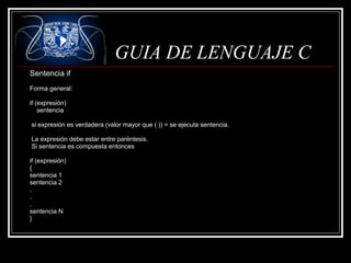 GUIA DE LENGUAJE C
Sentencia if
Forma general:
if (expresión)
sentencia
si expresión es verdadera (valor mayor que ( )) = se ejecuta sentencia.
La expresión debe estar entre paréntesis.
Si sentencia es compuesta entonces
if (expresión)
{
sentencia 1
sentencia 2
.
.
.
sentencia N
}

 