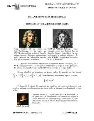 PROFESOR: JULIO C BARRETO G MATEMÁTICA I
PROGRAMA NACIONAL DE FORMACIÓN
INSTRUMENTACIÓN Y CONTROL
TEMA VII: ECUACIONES DIFERENCIALES
ORIGEN DE LAS ECUACIONES DIFERENCIALES
Isaac Newton (4 de enero de
1643, Woolsthorpe- 31 de marzo de
1727, Kensington) fue un físico, filósofo,
teólogo, inventor, alquimista y matemático
inglés. Autor de los Philosophiæ naturalis
principia mathematica (Principia).
Gottfried Wilhelm Leibniz, a veces
conocido como Von Leibniz fue un
filósofo, lógico, matemático, jurista,
bibliotecario y político alemán (1 de
julio de 1646, Leipzig-14 de noviembre
de 1716, Hannover).
Se dice que las ecuaciones diferenciales se originaron durante los siglos XVII y
XVIII. Más precisamente las ecuaciones diferenciales se originan en los principios
del cálculo, con Isaac Newton y Gottfried Wilheln Leibnitz en el siglo XVII.
Newton clasificó las ecuaciones de primer orden de acuerdo con las formas
   yf
dx
dy
xf
dx
dy
 , y  ., yxf
dx
dy
 En 1675 Leibnitz asentó en un papel la ecuación:
.
2
1 2
  yydy
Y descubrió el método de separación de variables, así como procedimientos para
resolver las ecuaciones homogéneas de primer orden y las ecuaciones lineales de primer
orden.
Jakob Bernoulli
Nació en Basilea el 27 de diciembre de 1654 y murió el 16
de agosto de 1705, también conocido como Jacob, Jacques o
James Bernoulli, fue un matemático y científico suizo y era
el hermano mayor de Johann Bernoulli (parte de la familia
Bernoulli).
 