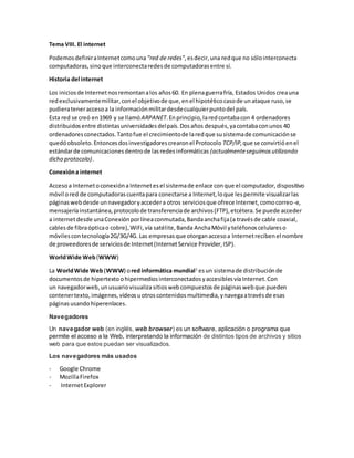 Tema VIII. El internet
PodemosdefiniraInternetcomouna "red de redes",esdecir,una redque no sólointerconecta
computadoras,sinoque interconectaredesde computadorasentre sí.
Historia del internet
Los iniciosde Internetnosremontanalos años60. En plenaguerrafría, Estados Unidoscreauna
redexclusivamentemilitar,conel objetivode que,enel hipotéticocasode unataque ruso,se
pudierateneraccesoa la informaciónmilitardesdecualquierpuntodel país.
Esta red se creó en1969 y se llamóARPANET.Enprincipio,laredcontabacon 4 ordenadores
distribuidosentre distintasuniversidadesdelpaís.Dosaños después,yacontabaconunos 40
ordenadoresconectados.Tantofue el crecimientode laredque susistemade comunicaciónse
quedóobsoleto.Entoncesdosinvestigadorescrearonel Protocolo TCP/IP,que se convirtióenel
estándarde comunicacionesdentrode lasredesinformáticas (actualmenteseguimosutilizando
dicho protocolo).
Conexióna internet
Accesoa Internetoconexióna Internetesel sistemade enlace conque el computador,dispositivo
móvil ored de computadorascuentapara conectarse a Internet,loque lespermite visualizarlas
páginaswebdesde unnavegadoryaccedera otros serviciosque ofrece Internet,comocorreo-e,
mensajeríainstantánea,protocolode transferenciade archivos(FTP),etcétera.Se puede acceder
a internetdesde unaConexiónporlíneaconmutada,Bandaanchafija(a travésde cable coaxial,
cablesde fibraópticao cobre),WiFi,vía satélite,Banda AnchaMóvil yteléfonoscelulareso
móvilescontecnología2G/3G/4G. Las empresasque otorganaccesoa Internetrecibenel nombre
de proveedoresde serviciosde Internet(InternetService Provider,ISP).
WorldWide Web(WWW)
La WorldWide Web(WWW) oredinformática mundial1
esun sistemade distribuciónde
documentosde hipertextoohipermediosinterconectadosyaccesiblesvía Internet.Con
un navegadorweb,unusuariovisualizasitiosweb compuestosde páginasweb que pueden
contenertexto, imágenes,vídeosuotroscontenidos multimedia,ynavegaatravésde esas
páginasusando hiperenlaces.
Navegadores
Un navegador web (en inglés, web browser) es un software, aplicación o programa que
permite el acceso a la Web, interpretando la información de distintos tipos de archivos y sitios
web para que estos puedan ser visualizados.
Los navegadores más usados
- Google Chrome
- MozillaFirefox
- InternetExplorer
 