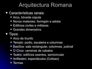 Arquitectura Romana
   Características xerais:
       Arco, bóveda cúpula
       Novos materiais: formigón e adobe
       Edificios civiles e militares
       Grandes dimensións
   Tipos:
       Arco de triunfo
       Templo: podio, escaleira e columnas
       Basílica: sala rectangular, columnas, judicial
       O Circo: carreiras de cabalos
       Teatro: edificios exentos, semicircular
       Anfiteatro: espectáculos (Coliseo)
       Termas
 