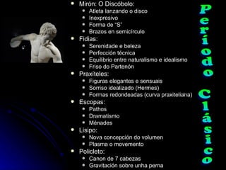    Mirón: O Discóbolo:
        Atleta lanzando o disco
        Inexpresivo
        Forma de “S”
        Brazos en semicírculo
   Fidias:
        Serenidade e beleza
        Perfección técnica
        Equilibrio entre naturalismo e idealismo
        Friso do Partenón
   Praxíteles:
        Figuras elegantes e sensuais
        Sorriso idealizado (Hermes)
        Formas redondeadas (curva praxiteliana)
   Escopas:
        Pathos
        Dramatismo
        Ménades
   Lisipo:
        Nova concepción do volumen
        Plasma o movemento
   Policleto:
        Canon de 7 cabezas
        Gravitación sobre unha perna
 