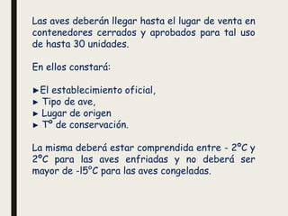 Las aves deberán llegar hasta el lugar de venta en
contenedores cerrados y aprobados para tal uso
de hasta 30 unidades.
En ellos constará:
►El establecimiento oficial,
► Tipo de ave,
► Lugar de origen
► Tº de conservación.
La misma deberá estar comprendida entre - 2ºC y
2ºC para las aves enfriadas y no deberá ser
mayor de -l5°C para las aves congeladas.
 