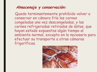 Queda terminantemente prohibido volver a
conservar en cámara fría las carnes
congeladas una vez descongeladas, y las
carnes refrigeradas retirados de éstas, que
hayan estado expuestos algún tiempo al
ambiente normal, excepto en lo necesario para
efectuar su transporte a otras cámaras
frigoríficas.
Almacenaje y conservación:
 