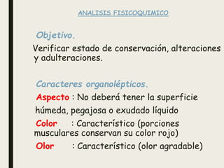 ANALISIS FISICOQUIMICO
Objetivo.
Verificar estado de conservación, alteraciones
y adulteraciones.
Caracteres organolépticos.
Aspecto : No deberá tener la superficie
húmeda, pegajosa o exudado líquido
Color : Característico (porciones
musculares conservan su color rojo)
Olor : Característico (olor agradable)
 