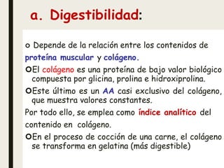 a. Digestibilidad:
 Depende de la relación entre los contenidos de
proteína muscular y colágeno.
El colágeno es una proteína de bajo valor biológico
compuesta por glicina, prolina e hidroxiprolina.
Este último es un AA casi exclusivo del colágeno,
que muestra valores constantes.
Por todo ello, se emplea como índice analítico del
contenido en colágeno.
En el proceso de cocción de una carne, el colágeno
se transforma en gelatina (más digestible)
 