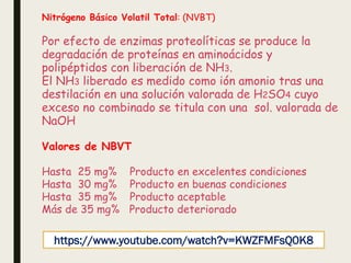 Nitrógeno Básico Volatil Total: (NVBT)
Por efecto de enzimas proteolíticas se produce la
degradación de proteínas en aminoácidos y
polipéptidos con liberación de NH3.
El NH3 liberado es medido como ión amonio tras una
destilación en una solución valorada de H2SO4 cuyo
exceso no combinado se titula con una sol. valorada de
NaOH
Valores de NBVT
Hasta 25 mg% Producto en excelentes condiciones
Hasta 30 mg% Producto en buenas condiciones
Hasta 35 mg% Producto aceptable
Más de 35 mg% Producto deteriorado
https://www.youtube.com/watch?v=KWZFMFsQ0K8
 