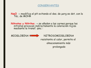 CONSERVANTES
NaCl → modifica el pH evitando el des. de μorg se det. con la
Téc. de MOHR
Nitratos y Nitritos → se añaden a las carnes porque los
nitratos provocan indirectamente la coloración rojiza
mediante la transf. qmc :
MIOGLOBINA NITROSOMIOGLOBINA
resistente al calor, permite el
almacenamiento más
prolongado
 