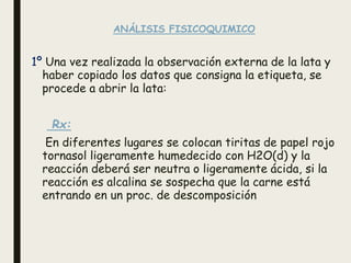 ANÁLISIS FISICOQUIMICO
1º Una vez realizada la observación externa de la lata y
haber copiado los datos que consigna la etiqueta, se
procede a abrir la lata:
Rx:
En diferentes lugares se colocan tiritas de papel rojo
tornasol ligeramente humedecido con H2O(d) y la
reacción deberá ser neutra o ligeramente ácida, si la
reacción es alcalina se sospecha que la carne está
entrando en un proc. de descomposición
 