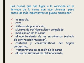 Las causas que dan lugar a la variación en la
terneza de la carne son muy diversas, pero
entre las más importantes se puede mencionar:
✓ la especie,
✓ raza,
✓ sistema de producción,
✓ sistema de refrigeración y congelado
✓ maduración de la carne
✓ el acortamiento de los sarcómeros (estado
de contracción muscular),
✓ cantidad y características del tejido
conjuntivo,
✓ temperatura de cocción de la carne
✓ el uso de sistemas de ablandamiento.
 