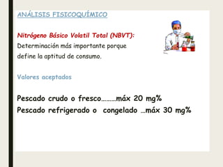 ANÁLISIS FISICOQUÍMICO
Nitrógeno Básico Volatil Total (NBVT):
Determinación más importante porque
define la aptitud de consumo.
Valores aceptados
Pescado crudo o fresco………máx 20 mg%
Pescado refrigerado o congelado …máx 30 mg%
 