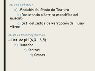 PRUEBAS FÍSICAS:
a) Medición del Grado de Textura
b) Resistencia eléctrica específica del
musculo
c) Det. del Indice de Refracción del humor
vitreo
PRUEBAS FISICOQUÍMICAS:
a) Det. de pH (6,0 – 6,5)
b) Humedad
c) Cenizas
d) Grasas
 