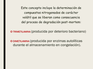 Este concepto incluye la determinación de
compuestos nitrogenados de carácter
volátil que se liberan como consecuencia
del proceso de degradación post-mortem:
 TRIMETILAMINA (producida por deterioro bacteriano)
 DIMETILAMINA (producida por enzimas autolíticas
durante el almacenamiento en congelación).
 