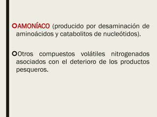 AMONÍACO (producido por desaminación de
aminoácidos y catabolitos de nucleótidos).
Otros compuestos volátiles nitrogenados
asociados con el deterioro de los productos
pesqueros.
 