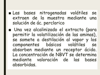 ■ Las bases nitrogenadas volátiles se
extraen de la muestra mediante una
solución de ác. perclorico
■ Una vez alcalinizado el extracto (para
permitir la volatilización de las aminas),
se somete a destilación al vapor y los
componentes básicos volátiles se
absorben mediante un receptor ácido.
La concentración de NBVT se determina
mediante valoración de las bases
absorbidas.
 