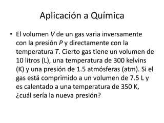 Aplicación a Química
• El volumen V de un gas varia inversamente
  con la presión P y directamente con la
  temperatura T. Cierto gas tiene un volumen de
  10 litros (L), una temperatura de 300 kelvins
  (K) y una presión de 1.5 atmósferas (atm). Si el
  gas está comprimido a un volumen de 7.5 L y
  es calentado a una temperatura de 350 K,
  ¿cuál sería la nueva presión?
 