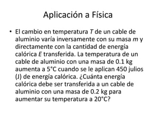 Aplicación a Física
• El cambio en temperatura T de un cable de
  aluminio varía inversamente con su masa m y
  directamente con la cantidad de energía
  calórica E transferida. La temperatura de un
  cable de aluminio con una masa de 0.1 kg
  aumenta a 5°C cuando se le aplican 450 julios
  (J) de energía calórica. ¿Cuánta energía
  calórica debe ser transferida a un cable de
  aluminio con una masa de 0.2 kg para
  aumentar su temperatura a 20°C?
 