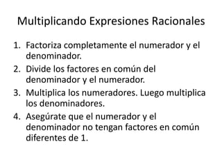 Multiplicando Expresiones Racionales
1. Factoriza completamente el numerador y el
   denominador.
2. Divide los factores en común del
   denominador y el numerador.
3. Multiplica los numeradores. Luego multiplica
   los denominadores.
4. Asegúrate que el numerador y el
   denominador no tengan factores en común
   diferentes de 1.
 