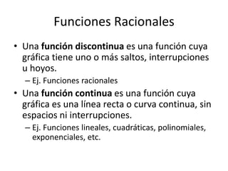Funciones Racionales
• Una función discontinua es una función cuya
  gráfica tiene uno o más saltos, interrupciones
  u hoyos.
  – Ej. Funciones racionales
• Una función continua es una función cuya
  gráfica es una línea recta o curva continua, sin
  espacios ni interrupciones.
  – Ej. Funciones lineales, cuadráticas, polinomiales,
    exponenciales, etc.
 