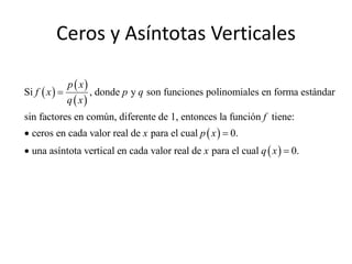 Ceros y Asíntotas Verticales

               p  x
Si f  x              , donde p y q son funciones polinomiales en forma estándar
               q  x
sin factores en común, diferente de 1, entonces la función f tiene:
 ceros en cada valor real de x para el cual p  x   0.
 una asíntota vertical en cada valor real de x para el cual q  x   0.
 
