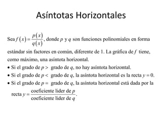 Asíntotas Horizontales
                p  x
Sea f  x              , donde p y q son funciones polinomiales en forma
                q  x
estándar sin factores en común, diferente de 1. La gráfica de f tiene,
como máximo, una asíntota horizontal.
 Si el grado de p  grado de q, no hay asíntota horizontal.
 Si el grado de p  grado de q, la asíntota horizontal es la recta y  0.
 Si el grado de p  grado de q, la asíntota horizontal está dada por la
            coeficiente lider de p
  recta y                         .
            coeficiente lider de q
 