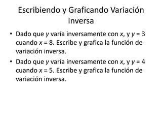 Escribiendo y Graficando Variación
                Inversa
• Dado que y varía inversamente con x, y y = 3
  cuando x = 8. Escribe y grafica la función de
  variación inversa.
• Dado que y varía inversamente con x, y y = 4
  cuando x = 5. Escribe y grafica la función de
  variación inversa.
 