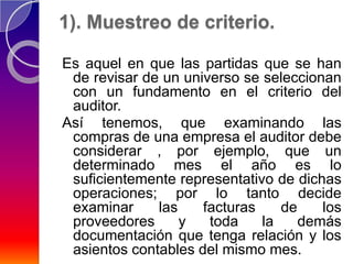 1). Muestreo de criterio.

Es aquel en que las partidas que se han
 de revisar de un universo se seleccionan
 con un fundamento en el criterio del
 auditor.
Así tenemos, que examinando las
 compras de una empresa el auditor debe
 considerar , por ejemplo, que un
 determinado mes el año es lo
 suficientemente representativo de dichas
 operaciones; por lo tanto decide
 examinar     las    facturas    de    los
 proveedores      y   toda    la    demás
 documentación que tenga relación y los
 asientos contables del mismo mes.
 