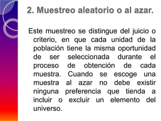2. Muestreo aleatorio o al azar.

Este muestreo se distingue del juicio o
 criterio, en que cada unidad de la
 población tiene la misma oportunidad
 de ser seleccionada durante el
 proceso de obtención de cada
 muestra. Cuando se escoge una
 muestra al azar no debe existir
 ninguna preferencia que tienda a
 incluir o excluir un elemento del
 universo.
 