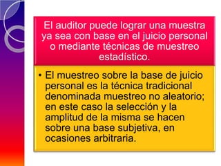 El auditor puede lograr una muestra
ya sea con base en el juicio personal
  o mediante técnicas de muestreo
             estadístico.
• El muestreo sobre la base de juicio
  personal es la técnica tradicional
  denominada muestreo no aleatorio;
  en este caso la selección y la
  amplitud de la misma se hacen
  sobre una base subjetiva, en
  ocasiones arbitraria.
 