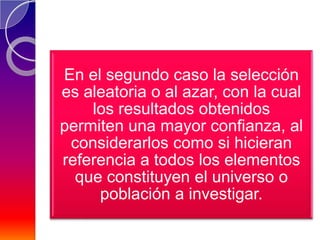 En el segundo caso la selección
es aleatoria o al azar, con la cual
    los resultados obtenidos
permiten una mayor confianza, al
 considerarlos como si hicieran
referencia a todos los elementos
  que constituyen el universo o
     población a investigar.
 