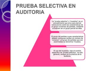 PRUEBA SELECTIVA EN
AUDITORIA
           La “prueba selectiva” o “muestreo” es un
             procedimiento que sirve para derivar
           conclusiones sobre las características de
           un grupo numeroso de partidas, mediante
            el examen de un grupo parcial de ellas.



           El grupo de partidas cuyas características
           desean conocerse reciben en nombre de
           “universo” y el grupo de partidas que son
              examinadas se denomina “muestra.




             El uso del muestreo, bajo el nombre
           específico de “prueba selectiva”, ha sido
            general y antiguo en la práctica de la
                           auditoria.
 