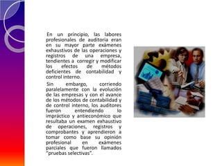 En un principio, las labores
profesionales de auditoria eran
en su mayor parte exámenes
exhaustivos de las operaciones y
registros de una empresa,
tendientes a corregir y modificar
los    efectos     de    métodos
deficientes de contabilidad y
control interno.
 Sin     embargo,       corriendo
paralelamente con la evolución
de las empresas y con el avance
de los métodos de contabilidad y
de control interno, los auditores
fueron       entendiendo        lo
impráctico y antieconómico que
resultaba un examen exhaustivo
de operaciones, registros y
comprobantes y aprendieron a
tomar como base su opinión
profesional      en    exámenes
parciales que fueron llamados
“pruebas selectivas”.
 