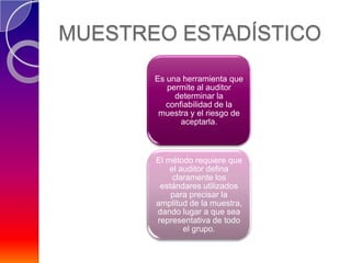 MUESTREO ESTADÍSTICO
       Es una herramienta que
          permite al auditor
            determinar la
          confiabilidad de la
        muestra y el riesgo de
              aceptarla.



       El método requiere que
           el auditor defina
            claramente los
        estándares utilizados
           para precisar la
       amplitud de la muestra,
       dando lugar a que sea
       representativa de todo
               el grupo.
 